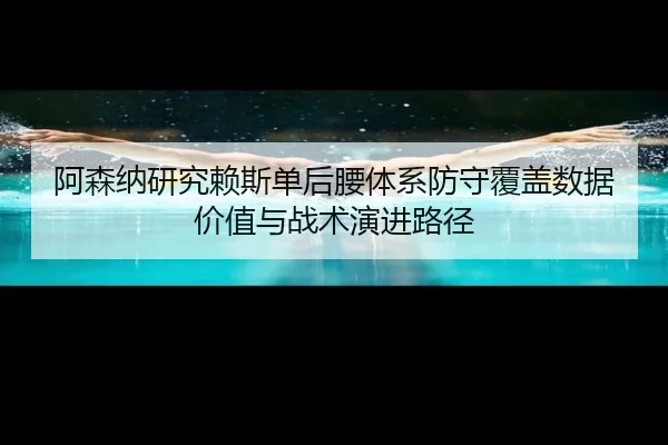 阿森纳研究赖斯单后腰体系防守覆盖数据价值与战术演进路径