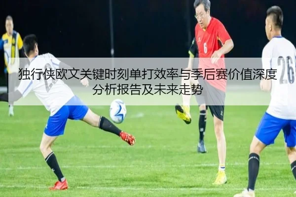 独行侠欧文关键时刻单打效率与季后赛价值深度分析报告及未来走势