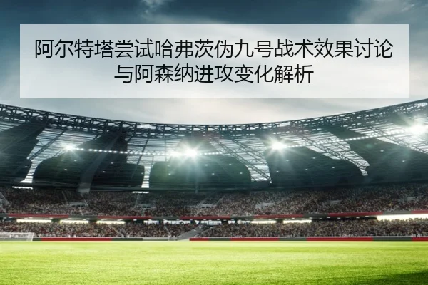 阿尔特塔尝试哈弗茨伪九号战术效果讨论与阿森纳进攻变化解析