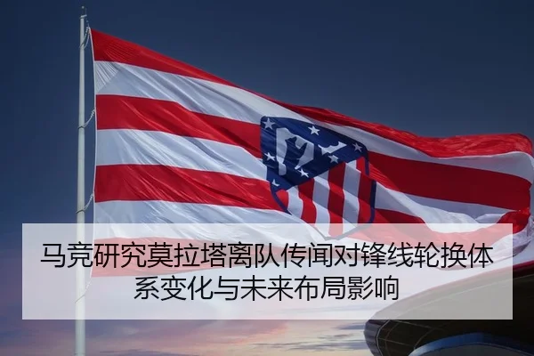 马竞研究莫拉塔离队传闻对锋线轮换体系变化与未来布局影响