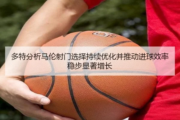 多特分析马伦射门选择持续优化并推动进球效率稳步显著增长