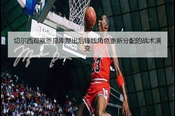 切尔西观察恩昆库复出后锋线角色重新分配的战术演变
