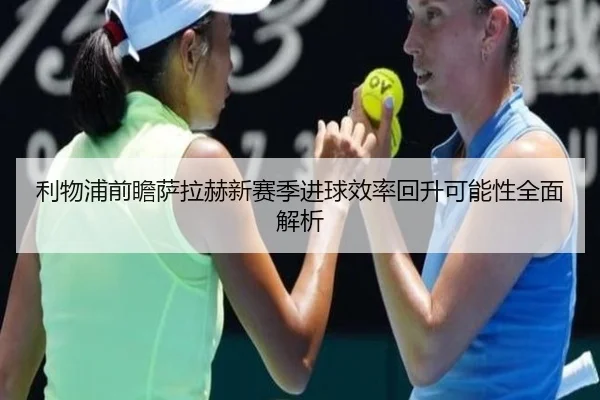 利物浦前瞻萨拉赫新赛季进球效率回升可能性全面解析